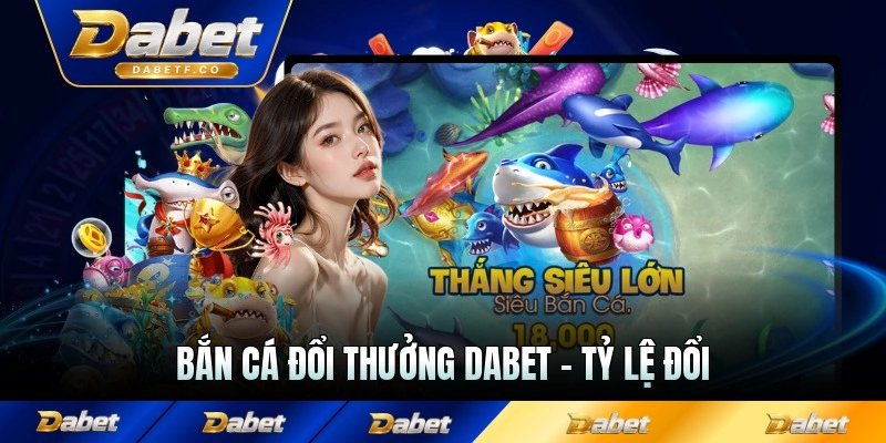 Bắn Cá Đổi Thưởng Dabet - Tỷ Lệ Đổi Và Nhà Cung Cấp Uy Tín